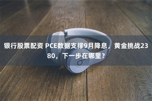 银行股票配资 PCE数据支撑9月降息，黄金挑战2380，下一步在哪里？