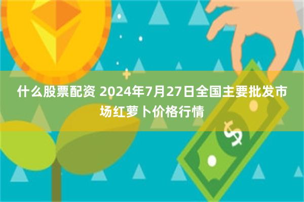 什么股票配资 2024年7月27日全国主要批发市场红萝卜价格行情