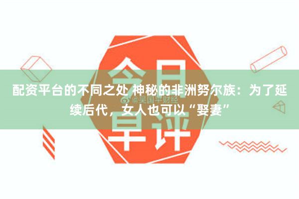 配资平台的不同之处 神秘的非洲努尔族：为了延续后代，女人也可以“娶妻”