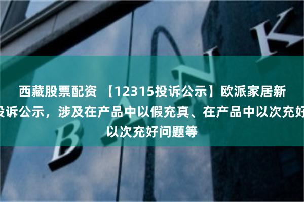 西藏股票配资 【12315投诉公示】欧派家居新增2件投诉公示，涉及在产品中以假充真、在产品中以次充好问题等