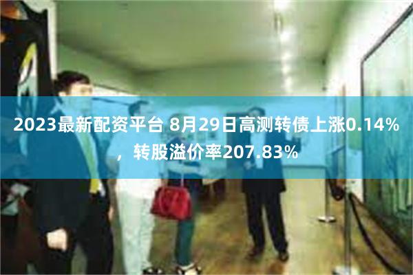 2023最新配资平台 8月29日高测转债上涨0.14%，转股溢价率207.83%