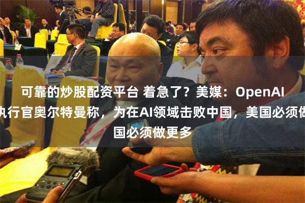 可靠的炒股配资平台 着急了？美媒：OpenAI首席执行官奥尔特曼称，为在AI领域击败中国，美国必须做更多