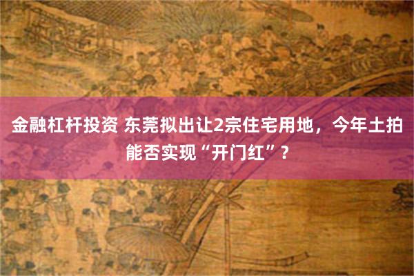 金融杠杆投资 东莞拟出让2宗住宅用地，今年土拍能否实现“开门红”？