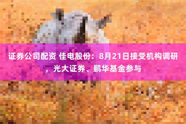 证券公司配资 佳电股份：8月21日接受机构调研，光大证券、鹏华基金参与