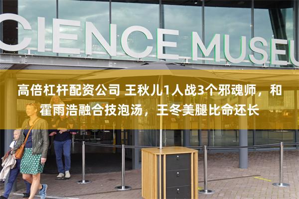 高倍杠杆配资公司 王秋儿1人战3个邪魂师，和霍雨浩融合技泡汤，王冬美腿比命还长