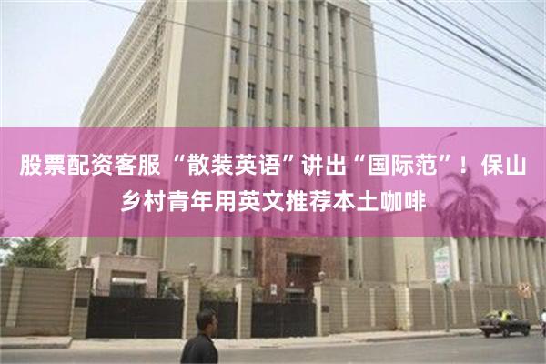 股票配资客服 “散装英语”讲出“国际范”！保山乡村青年用英文推荐本土咖啡