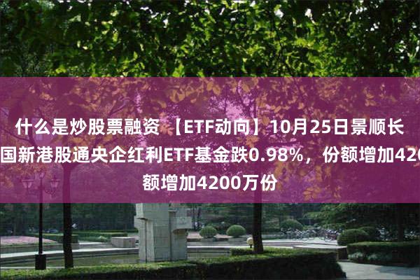 什么是炒股票融资 【ETF动向】10月25日景顺长城中证国新港股通央企红利ETF基金跌0.98%，份额增加4200万份