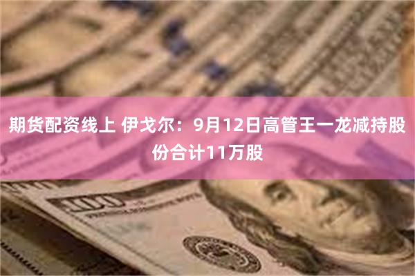 期货配资线上 伊戈尔：9月12日高管王一龙减持股份合计11万股