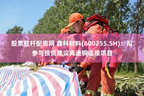 股票杠杆配资网 鑫科材料(600255.SH)：拟参与投资建设高速铜连接项目