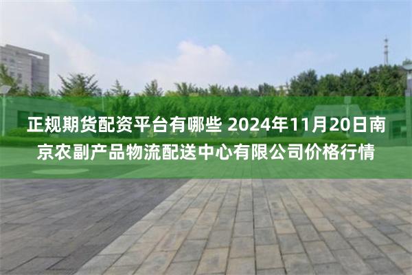 正规期货配资平台有哪些 2024年11月20日南京农副产品物流配送中心有限公司价格行情