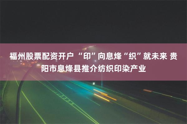 福州股票配资开户 “印”向息烽“织”就未来 贵阳市息烽县推介纺织印染产业