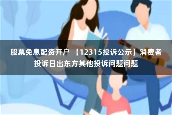 股票免息配资开户 【12315投诉公示】消费者投诉日出东方其他投诉问题问题