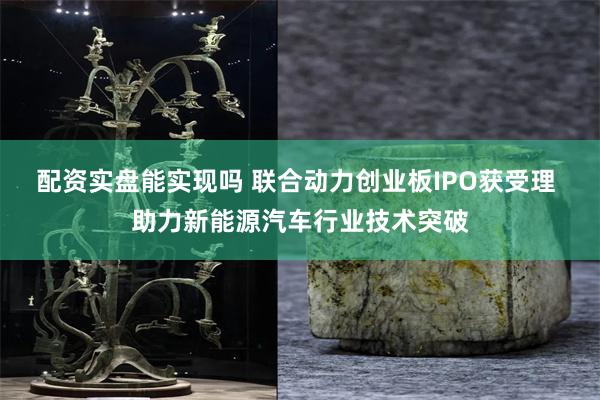 配资实盘能实现吗 联合动力创业板IPO获受理 助力新能源汽车行业技术突破