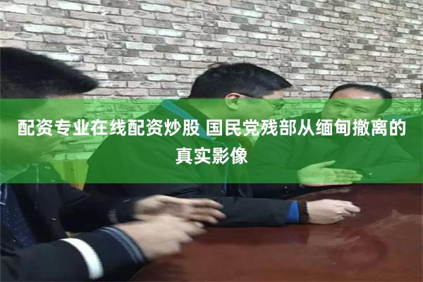 配资专业在线配资炒股 国民党残部从缅甸撤离的真实影像