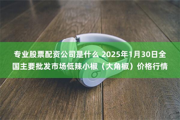 专业股票配资公司是什么 2025年1月30日全国主要批发市场低辣小椒（大角椒）价格行情