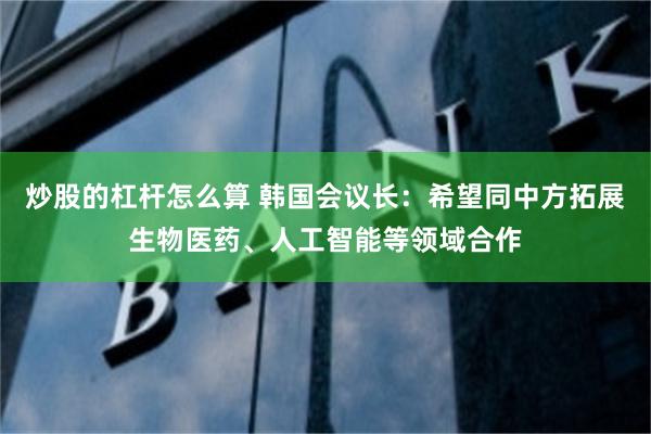 炒股的杠杆怎么算 韩国会议长：希望同中方拓展生物医药、人工智能等领域合作