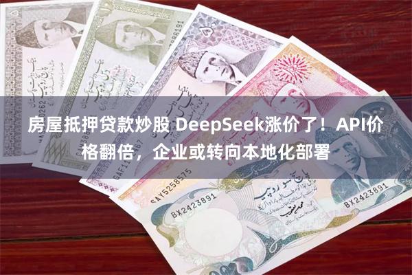 房屋抵押贷款炒股 DeepSeek涨价了！API价格翻倍，企业或转向本地化部署