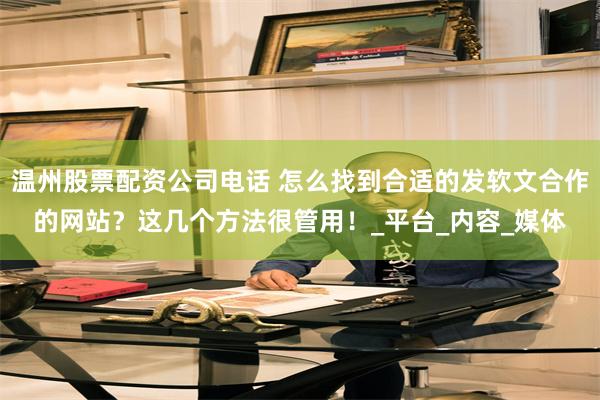 温州股票配资公司电话 怎么找到合适的发软文合作的网站？这几个方法很管用！_平台_内容_媒体