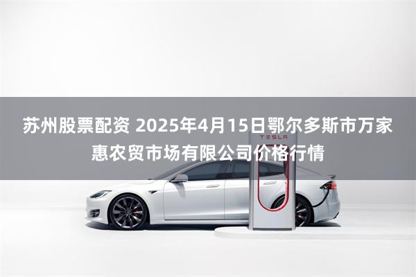 苏州股票配资 2025年4月15日鄂尔多斯市万家惠农贸市场有限公司价格行情
