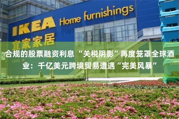 合规的股票融资利息 “关税阴影”再度笼罩全球酒业：千亿美元跨境贸易遭遇“完美风暴”