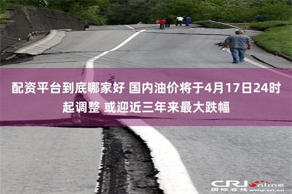 配资平台到底哪家好 国内油价将于4月17日24时起调整 或迎近三年来最大跌幅