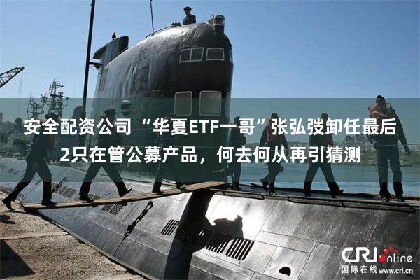 安全配资公司 “华夏ETF一哥”张弘弢卸任最后2只在管公募产品，何去何从再引猜测