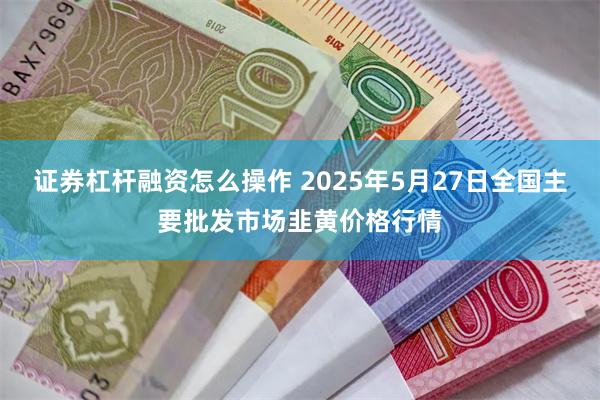 证券杠杆融资怎么操作 2025年5月27日全国主要批发市场韭黄价格行情